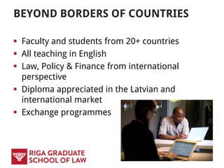 BEYOND BORDERS OF COUNTRIES
 Faculty and students from 20+ countries
 All teaching in English
 Law, Policy & Finance from international
perspective
 Diploma appreciated in the Latvian and
international market
 Exchange programmes
 