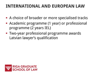 INTERNATIONAL AND EUROPEAN LAW
 A choice of broader or more specialised tracks
 Academic programme (1 year) or professional
programme (2 years IEL)
 Two-year professional programme awards
Latvian lawyer’s qualification
 
