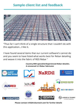 "Thus far I can’t think of a single structure that I couldn’t do with
this application...I like it.
I have found several items that our current software’s cannot do
and you seem to have listed what works best for Rebar detailing
and weave it into the fabric of RGS Rebar "
0 4
-Country BIM specialist/Experienced Rebar detailer,
A renowned U.S Rebar fabricator
Sample client list and feedback
Please contact info@viskartech.com for further details
 