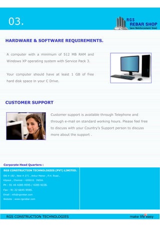 A computer with a minimum of 512 MB RAM and
Windows XP operating system with Service Pack 3.
Your computer should have at least 1 GB of free
hard disk space in your C Drive.
HARDWARE & SOFTWARE REQUIREMENTS.HARDWARE & SOFTWARE REQUIREMENTS.
Customer support is available through Telephone and
CUSTOMER SUPPORTCUSTOMER SUPPORT
03.
RGS CONSTRUCTION TECHNOLOGIES make life easy
Old # 182 , New # 271 , Ankur Manor , P.H. Road ,
Kilpauk , Chennai – 600010. INDIA.
Ph : 91 44 4285 9595 / 4285 9228.
Fax : 91 22 6645 9590.
Email : info@rgsrebar.com
Website : www.rgsrebar.com
Customer support is available through Telephone and
through e-mail on standard working hours. Please feel free
to discuss with your Country’s Support person to discuss
more about the support .
RGS CONSTRUCTION TECHNOLOGIES (PVT) LIMITED.
Corporate Head Quarters :Corporate Head Quarters :
 