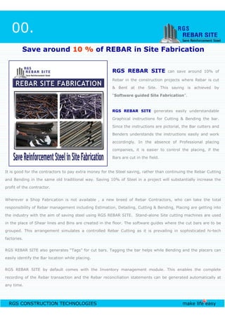 RGS REBAR SITE can save around 10% of
Rebar in the construction projects where Rebar is cut
& Bent at the Site. This saving is achieved by
“Software guided Site Fabrication”.
RGS REBAR SITE generates easily understandable
Graphical instructions for Cutting & Bending the bar.
Since the instructions are pictorial, the Bar cutters and
Benders understands the instructions easily and work
accordingly. In the absence of Professional placing
companies, it is easier to control the placing, if the
Bars are cut in the field.
00.
Save around 10 % of REBAR in Site Fabrication
RGS CONSTRUCTION TECHNOLOGIES make life easy
Bars are cut in the field.
It is good for the contractors to pay extra money for the Steel saving, rather than continuing the Rebar Cutting
and Bending in the same old traditional way. Saving 10% of Steel in a project will substantially increase the
profit of the contractor.
Wherever a Shop Fabrication is not available , a new breed of Rebar Contractors, who can take the total
responsibility of Rebar management including Estimation, Detailing, Cutting & Bending, Placing are getting into
the industry with the aim of saving steel using RGS REBAR SITE. Stand-alone Site cutting machines are used
in the place of Shear lines and Bins are created in the floor. The software guides where the cut bars are to be
grouped. This arrangement simulates a controlled Rebar Cutting as it is prevailing in sophisticated hi-tech
factories.
RGS REBAR SITE also generates “Tags” for cut bars. Tagging the bar helps while Bending and the placers can
easily identify the Bar location while placing.
RGS REBAR SITE by default comes with the Inventory management module. This enables the complete
recording of the Rebar transaction and the Rebar reconciliation statements can be generated automatically at
any time.
 