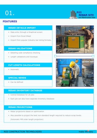 FEATURESFEATURES
REBAR DETAILS IMPORT
• Data entry through a Graphical screen
• Import from Excel Sheet
• Import from popular Industry bar listing formats.
REBAR VALIDATIONS
• Detailing code compliance checking
• Length validations and roundups
CUT LENGTH CALCULATIONS
• Automatic
01.
RGS CONSTRUCTION TECHNOLOGIES make life easy
• Automatic
SPECIAL BENDS
• Can be defined
REBAR INVENTORY DATABASE
• Central Database for all jobs
• Each job can also have separate Inventory Database
REBAR PROJECTIONS
• Rebar projections based on optimization
• Also possible to project the best non-standard length required to reduce scrap levels.
(Automatic Mill order length projection)
 