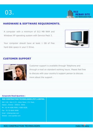 A computer with a minimum of 512 MB RAM and
Windows XP operating system with Service Pack 3.
Your computer should have at least 1 GB of free
hard disk space in your C Drive.
HARDWARE & SOFTWARE REQUIREMENTS.HARDWARE & SOFTWARE REQUIREMENTS.
Customer support is available through Telephone and
CUSTOMER SUPPORTCUSTOMER SUPPORT
03.
RGS CONSTRUCTION TECHNOLOGIES make life easy
Customer support is available through Telephone and
through e-mail on standard working hours. Please feel free
to discuss with your country’s support person to discuss
more about the support .
RGS CONSTRUCTION TECHNOLOGIES (PVT) LIMITED.
Old # 182 , New # 271 , Ankur Manor , P.H. Road ,
Kilpauk , Chennai – 600010. INDIA.
Ph : 91 44 4285 9595 / 4285 9228.
Fax : 91 22 6645 9590.
Email : info@rgsrebar.com
Website : www.rgsrebar.com
Corporate Head Quarters :Corporate Head Quarters :
 