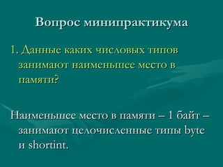 Вопрос минипрактикума 1 .  Данные каких числовых типов занимают наименьшее место в памяти? Наименьшее место в памяти – 1 байт – занимают целочисленные типы  byte  и  shortint. 
