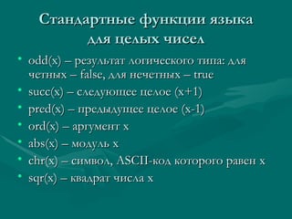 C тандартные функции языка для целых чисел odd(x) –  результат логиче c кого типа: для четных –  false,  для нечетных –  true succ(x) – c ледующее целое (х+1) pred(x)  – предыдущее целое (х-1) ord(x)  – аргумент х abs(x)  – модуль х chr(x)  – символ,  ASCII- код которого равен х sqr(x)  – квадрат числа х 