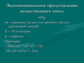 Экспоненциальное представление вещественных чисел mEp m –  мантисса (целое или дробное число с десятичной точкой) E –  10 в степени p –  порядок Примеры: 7 .26E+02=7.26*10 = 726 10E-03=10*10  = 0.01 2 -3 