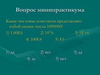 Вопрос минипрактикума Какие числовые константы представляют собой запись числа 1000000? 1) 1.00Е6  2)   10 ^6  3) 1E+6  4) 100E4  5) E6 1)  да   2) нет    3) да 4) да  5) нет 
