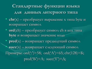 C тандартные функции языка для  данных литерного типа chr (x) –  преобразует выражение  x  типа  byte  и возвращает символ ord (ch)  – преобразует символ  ch  в код типа  byte   и возвращает значение кода pred (x)  – возвращает предыдущий символ succ (x)  – возвращает следующий символ Примеры:  ord(‘:’)=58;  ord(‘A’)=65;   chr(128)= Б; pred(‘ Б ’)= А;   succ(‘ Г ’)= Д ; 