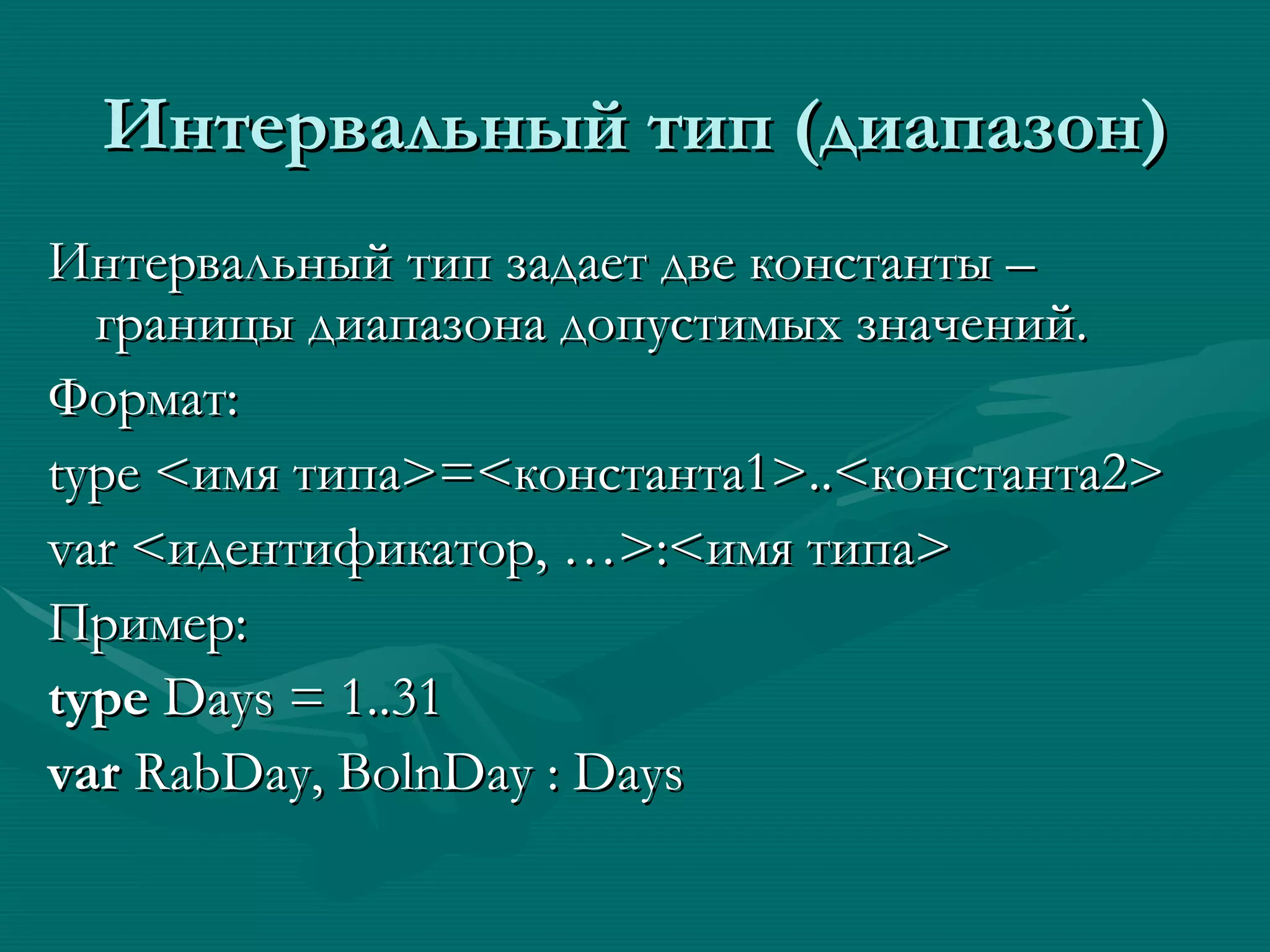 Интервальный тип (диапазон) Интервальный тип задает две константы – границы диапазона допустимых значений. Формат: type < имя типа > = < константа1 >..< константа2 >  var < идентификатор, … > : < имя типа > Пример: type  Days = 1..31 var  RabDay, BolnDay : Days  