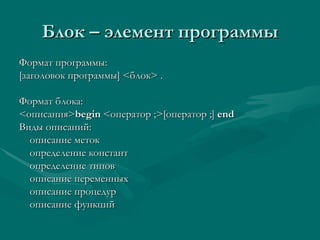 Блок – элемент программы Формат программы: [ заголовок программы ] < блок >  . Формат блока: < описания > begin  <o ператор  ;>[ оператор  ;]  end Виды описаний: описание меток определение констант определение типов описание переменных описание процедур описание функций 