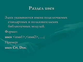Раздел  uses Здесь указываются имена подключаемых стандартных и пользовательских библиотечных модулей. Формат: uses  < имя1 >,< имя 2>, … ; Пример: uses   Crt ,  Dos ; 