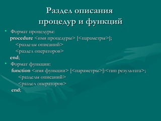 Раздел описания  процедур и функций Формат процедуры: procedure  < имя процедуры > [< параметры >]; < разделы описаний > < раздел операторов > end ; Формат функции: function  < имя функции >   [< параметры >]:< тип результата > ; < разделы описаний > < раздел операторов > end ; 