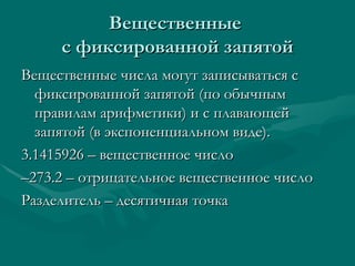 Вещественные  с фиксированной запятой Вещественные числа могут записываться с фиксированной запятой (по обычным правилам арифметики) и с плавающей запятой (в экспоненциальном виде).  3.1415926 – вещественное число – 273.2 – отрицательное вещественное число Разделитель – десятичная точка  