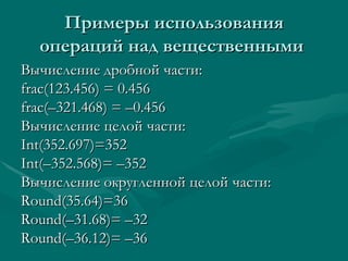 Примеры использования операций над вещественными  Вычисление дробной части: frac(123.456) = 0.456 frac( – 321.468) =  – 0.456 Вычисление целой части: Int(352.697)=352 Int( – 352.568)=  – 352 Вычисление округленной целой части: Round(35.64)=36 Round( – 31.68)=  – 32 Round( – 36.12)=  – 36 