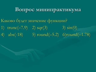 Вопрос минипрактикума Каково будет значение функции? 1) trunc (–7.9)     2) sqr(3)   3) sin(0) 4)  abs(-18)   5) round( – 5.2)  6)round( – 1.78) 