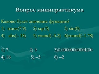 Вопрос минипрактикума Каково будет значение функции? 1) trunc (7.9)     2) sqr(3)   3) sin(0) 4)  abs( –  18)   5) round( – 5.2)  6)round( – 1.78) 1) 7   2) 9   3)0.0000000000E00 4) 18 5)  – 5   6)  – 2 