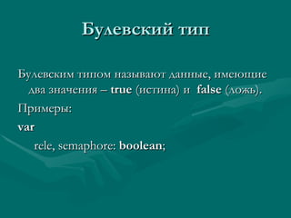Булевский тип Булевским типом называют данные, имеющие два значения –  true  ( истина) и  false  ( ложь ) . Примеры: var rele, semaphore:  boolean ; 