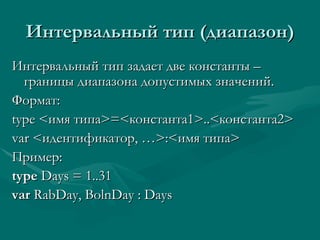 Интервальный тип (диапазон) Интервальный тип задает две константы – границы диапазона допустимых значений. Формат: type < имя типа > = < константа1 >..< константа2 >  var < идентификатор, … > : < имя типа > Пример: type  Days = 1..31 var  RabDay, BolnDay : Days  