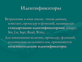 Идентификаторы Встроенные в язык имена  типов данных, констант,   процедур   и   функций, называются  стандартными идентификаторами :  integer, Sin, Ln, Sqrt, Read, Write, … Для именования величин, процедур, функций, создаваемых пользователем, применяются  пользовательские идентификаторы . 