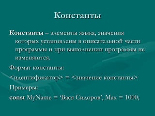 Константы Константы  – элементы языка, значения которых установлены в описательной части программы и при выполнении программы не изменяются. Формат константы: < идентификатор >  =  < значение константы > Примеры: const  MyName = ‘ Вася Сидоров ’, Max = 1000; 