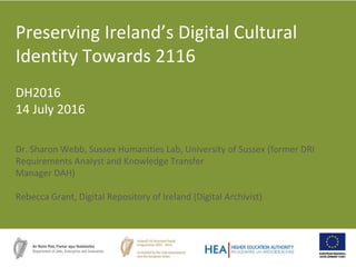 Dr. Sharon Webb, Sussex Humanities Lab, University of Sussex (former DRI
Requirements Analyst and Knowledge Transfer
Manager DAH)
Rebecca Grant, Digital Repository of Ireland (Digital Archivist)
Preserving Ireland’s Digital Cultural
Identity Towards 2116
DH2016
14 July 2016
 