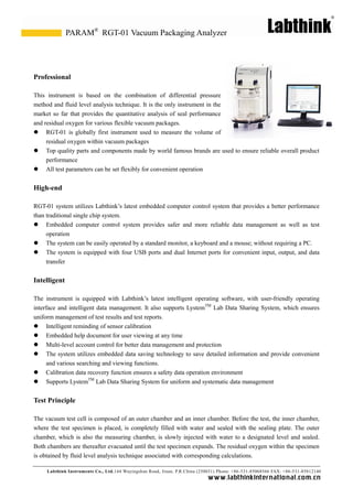 Labthink Instruments Co., Ltd.144 Wuyingshan Road, Jinan, P.R.China (250031) Phone: +86-531-85068566 FAX: +86-531-85812140 
www.labthinkinter n atio n al.com.cn 
Professional 
This instrument is based on the combination of differential pressure method and fluid level analysis technique. It is the only instrument in market so far that provides the quantitative analysis of seal performance and residual oxygen for various flexible vacuum packages. 
 RGT-01 is globally first instrument used to measure the volume of residual oxygen within vacuum packages 
 Top quality parts and components made by world famous brands are used to ensure reliable overall product performance 
 All test parameters can be set flexibly for convenient operation 
High-end 
RGT-01 system utilizes Labthink’s latest embedded computer control that provides a better performance than traditional single chip system. 
 Embedded computer control system provides safer and more reliable data management as well test operation 
 The system can be easily operated by a standard monitor, a keyboard and mouse; without requiring a PC. 
 The system is equipped with four USB ports and dual Internet ports for convenient input, output, and data transfer 
Intelligent 
The instrument is equipped with Labthink’s latest intelligent operating software, user-friendly operating interface and intelligent data management. It also supports LystemTM Lab Data Sharing System, which ensures uniform management of test results and test reports. 
 Intelligent reminding of sensor calibration 
 Embedded help document for user viewing at any time 
 Multi-level account control for better data management and protection 
 The system utilizes embedded data saving technology to save detailed information and provide convenient and various searching viewing functions. 
 Calibration data recovery function ensures a safety data operation environment 
 Supports LystemTM Lab Data Sharing System for uniform and systematic data management 
Test Principle 
The vacuum test cell is composed of an outer chamber and inner chamber. Before the test, chamber, where the test specimen is placed, completely filled with water and sealed sealing plate. The outer chamber, which is also the measuring slowly injected with water to a designated level and sealed. Both chambers are thereafter evacuated until the test specimen expands. The residual oxygen within is obtained by fluid level analysis technique associated with corresponding calculations. 
RGT-01 Vacuum Packaging Analyzer 
PARAM®  