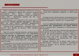 ВИСНОВКИ
Ставлення українців до територіального устрою | березень 2014 3
Прихильники відокремлення півострова та передачі його
до складу Росії зосереджені переважно на Півдні країни
(19%).
На пряме питання «Як Ви ставитесь до відокремлення від
України Криму?» абсолютна більшість (87%) не підтримують
таку ідею, підтримують – лише 9%, 4% – не визначились.
Аналогічно абсолютна більшість опитаних українців не
підтримала ідею відокремлення від України Донбасу
(87%) чи Галичини (83%). Підтримують ці ініціативи лише 9 і
8% відповідно.
За останні два роки кількість прихильників відокремлення
Криму зросла з 3% до 8%, Донбасу – з 2 до 8%, Галичини – з
5 до 9%. Такі настрої посилилися виключно в Криму та на
Донбасі, але при цьому вони не домінують в жодному з
регіонів країни. При цьому на Донбасі майже чверть
одночасно підтримують як відокремлення від України
Галичини, так і Донбасу і Криму.
Важливо наголосити, що не більше чверті росіян та
російськомовного населення підтримують відокремлення
Криму чи Донбасу, тоді як більшість (близько 70%) –
виступають проти.
Згідно з результатами дослідження Соціологічної групи
«Рейтинг», проведеного у березні 2014, більшість опитаних
респондентів (61%) бачать унітарну державу
найоптимальнішим типом державного устрою для України,
чверть (24%) – федеративну державу. Ще 15% не
визначилися з цього питання.
Слід відзначити, що у порівнянні із 2011 роком кількість
прихильників унітарної держави збільшилася з 50% до
61%, при цьому кількість прибічників федералізації
залишилася практично без змін (2011 – 25%; 2014 – 24%).
Унітарний устрій підтримується у переважній більшості
регіонів, окрім Донбасу, де більшість (59%) підтримує
федеративний устрій.
Лише 5% опитаних українців вважають, що Крим повинен
бути відокремлений та переданий Росії, тоді як абсолютна
більшість виступає за збереження автономії в складі
України (77%) або надання Криму статусу звичайної
області (11%). Ще 1% підтримують надання Криму статусу
Татарської автономії у складі України, 6% – не визначилися з
даного питання.
Слід зазначити, що за останні 3 роки кількість прибічників
автономії Криму у складі України збільшилася з 60 до 77%, а
статусу звичайної області зменшилося з 23 до 11%. При
цьому кількість прибічників відокремлення Криму залишилась
практично незмінною (2011 – 4%; 2014 – 5%).
 