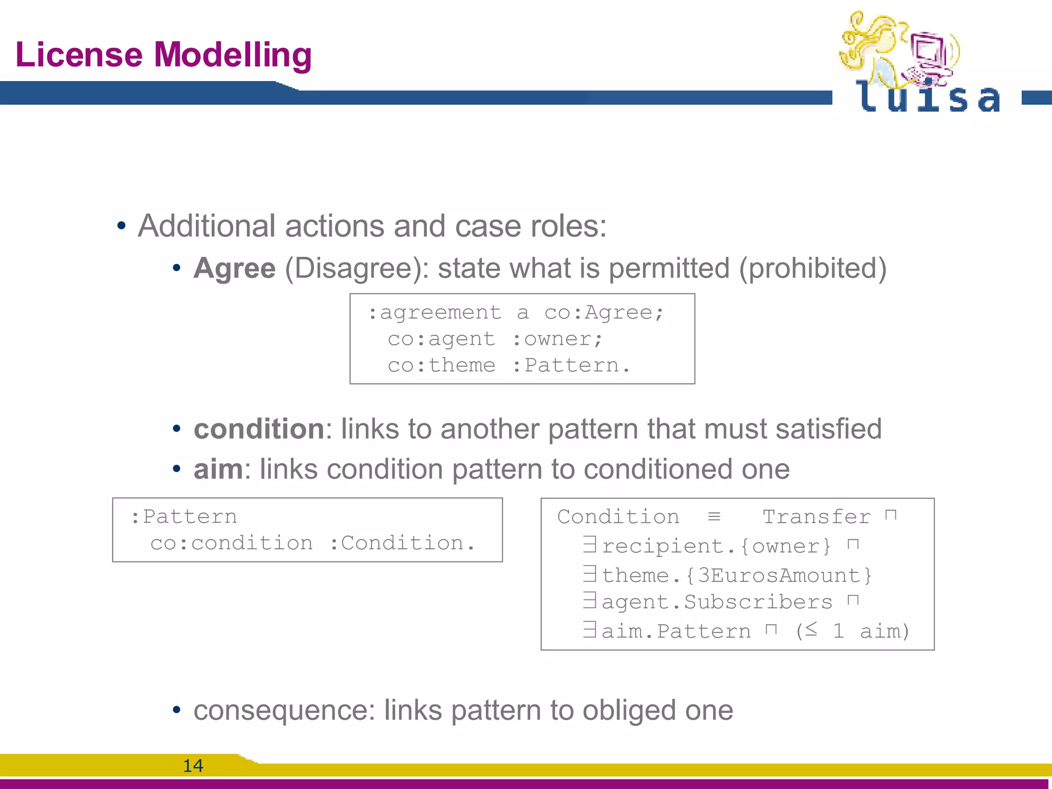 License Modelling Additional actions and case roles:  Agree  (Disagree): state what is permitted (prohibited) condition : links to another pattern that must satisfied aim : links condition pattern to conditioned one consequence: links pattern to obliged one :agreement a co:Agree; co:agent :owner;  co:theme :Pattern. Condition  ≡ Transfer ⊓ ∃ recipient.{owner} ⊓ ∃ theme.{3EurosAmount}  ∃agent.Subscribers ⊓ ∃ aim.Pattern ⊓ (≤ 1 aim) :Pattern co:condition :Condition. 