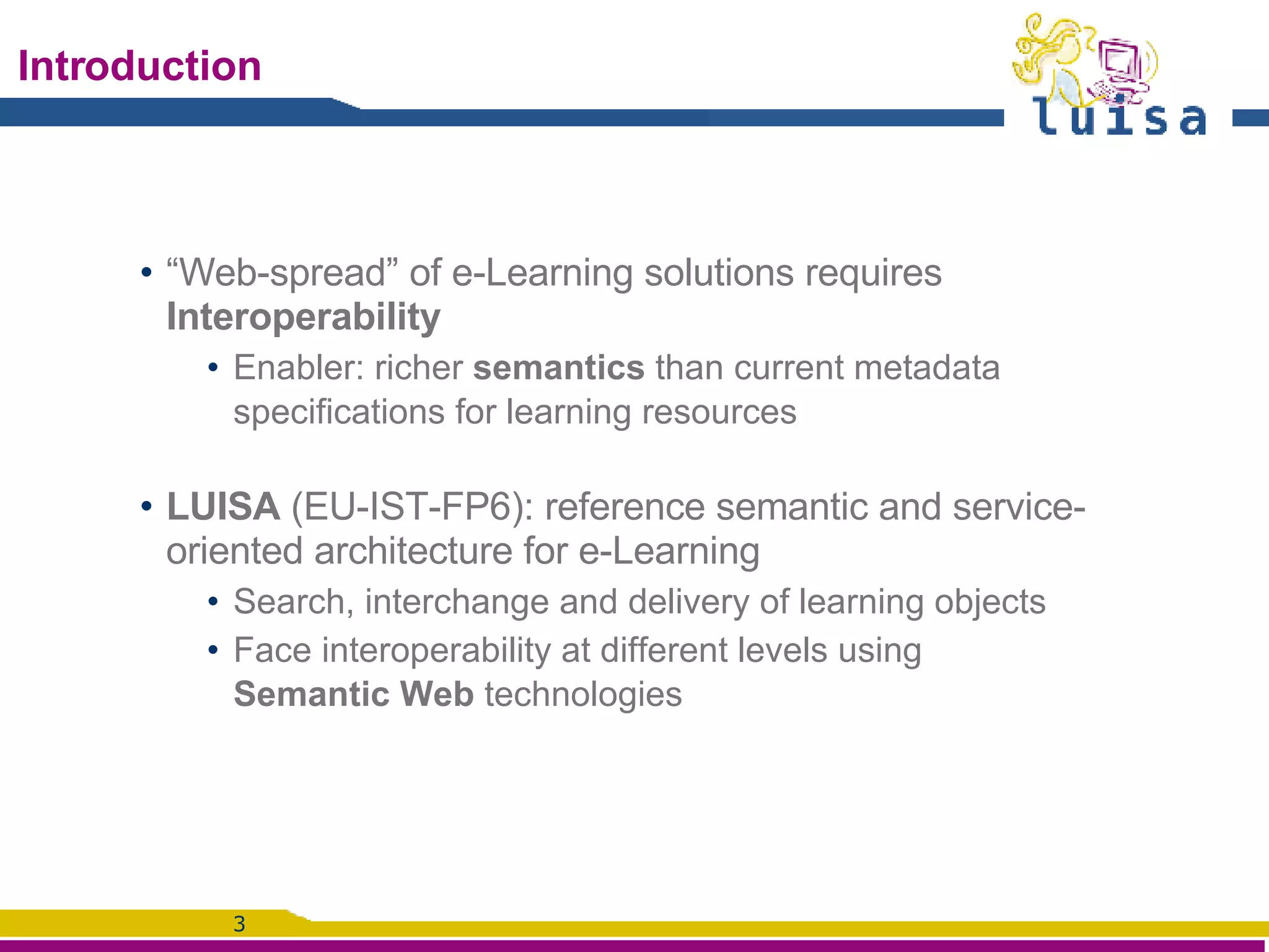 Introduction “ Web-spread” of e-Learning solutions requires  Interoperability Enabler: richer  semantics  than current metadata specifications for learning resources LUISA  (EU-IST-FP6):  reference semantic and service-oriented architecture for e-Learning Search, interchange and delivery of learning objects Face interoperability at different levels using Semantic Web  technologies 