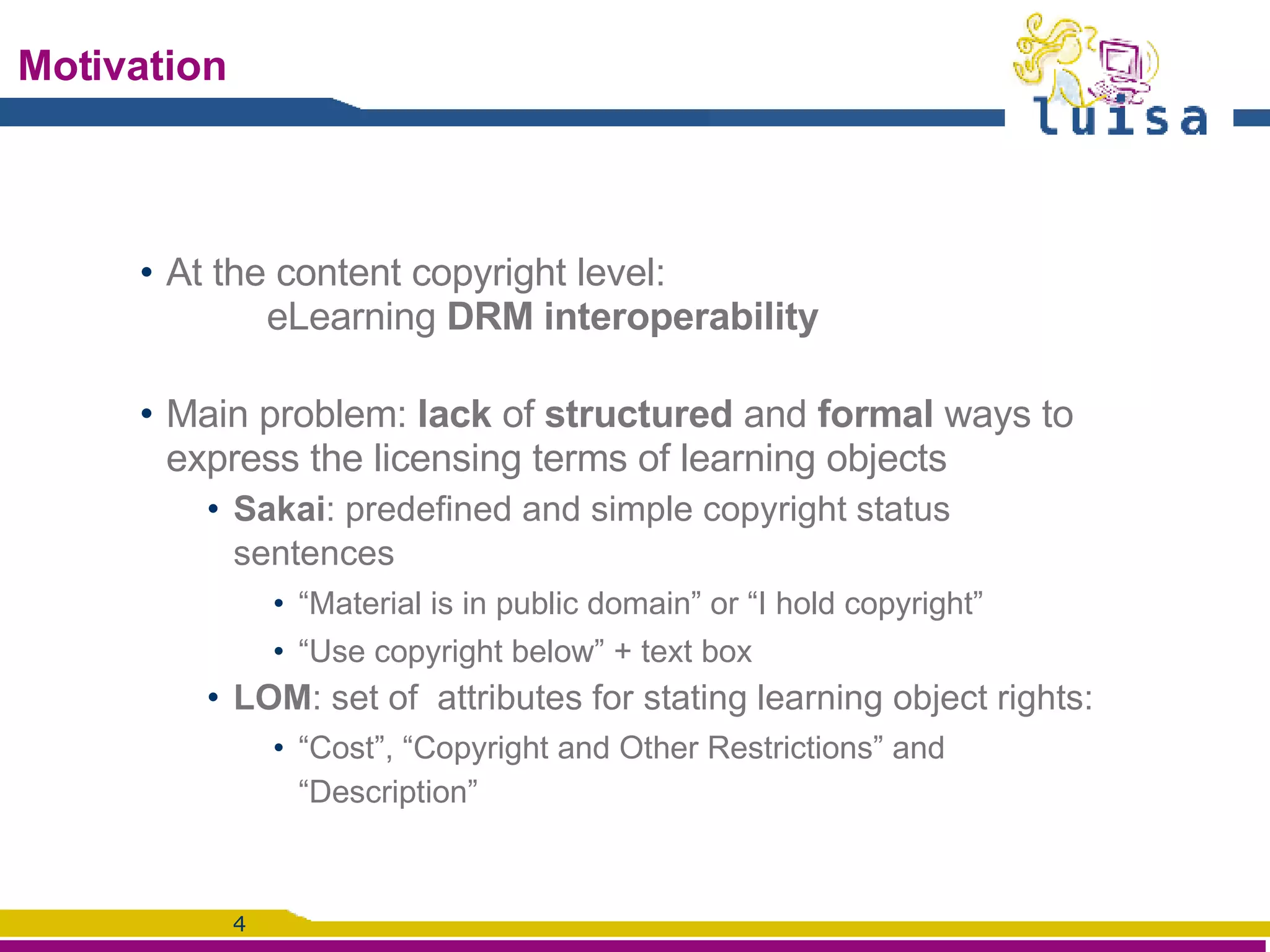 Motivation At the content copyright level: eLearning  DRM interoperability Main problem:  lack  of  structured  and  formal  ways to express the licensing terms of learning objects Sakai : predefined and simple copyright status sentences  “ Material is in public domain” or “I hold copyright” “ Use copyright below” + text box LOM : set of  attributes for stating learning object rights:  “ Cost”, “Copyright and Other Restrictions” and “Description”  