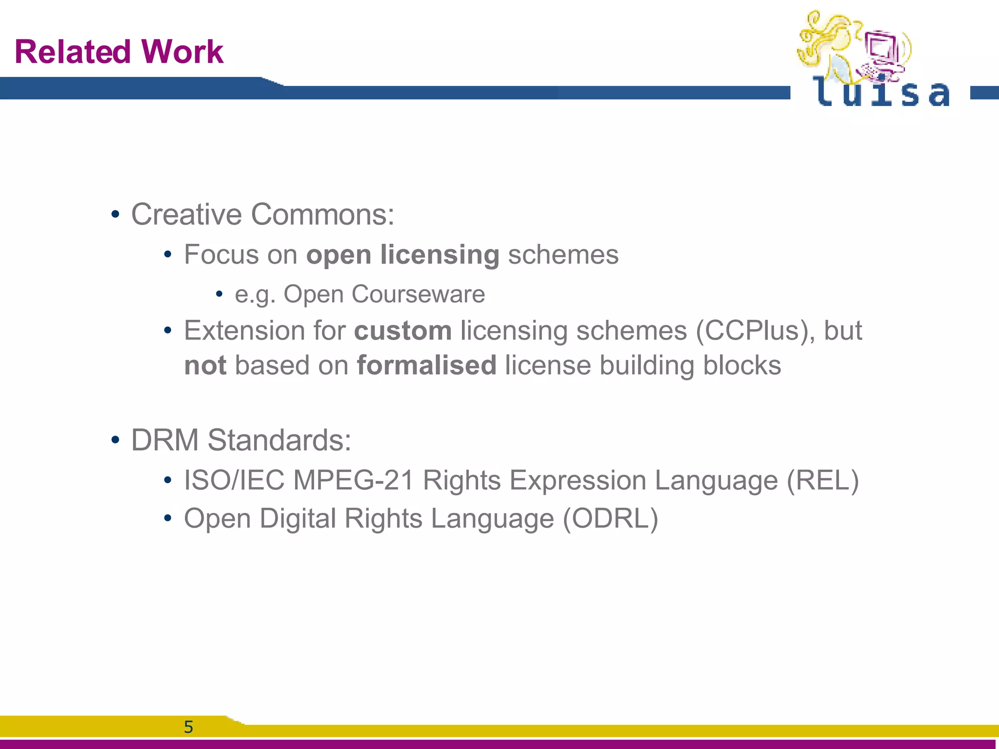 Related Work Creative Commons: Focus on  open licensing  schemes e.g. Open Courseware Extension for  custom  licensing schemes (CCPlus), but  not  based on  formalised  license building blocks DRM Standards:  ISO/IEC MPEG-21 Rights Expression Language (REL) Open Digital Rights Language (ODRL) 