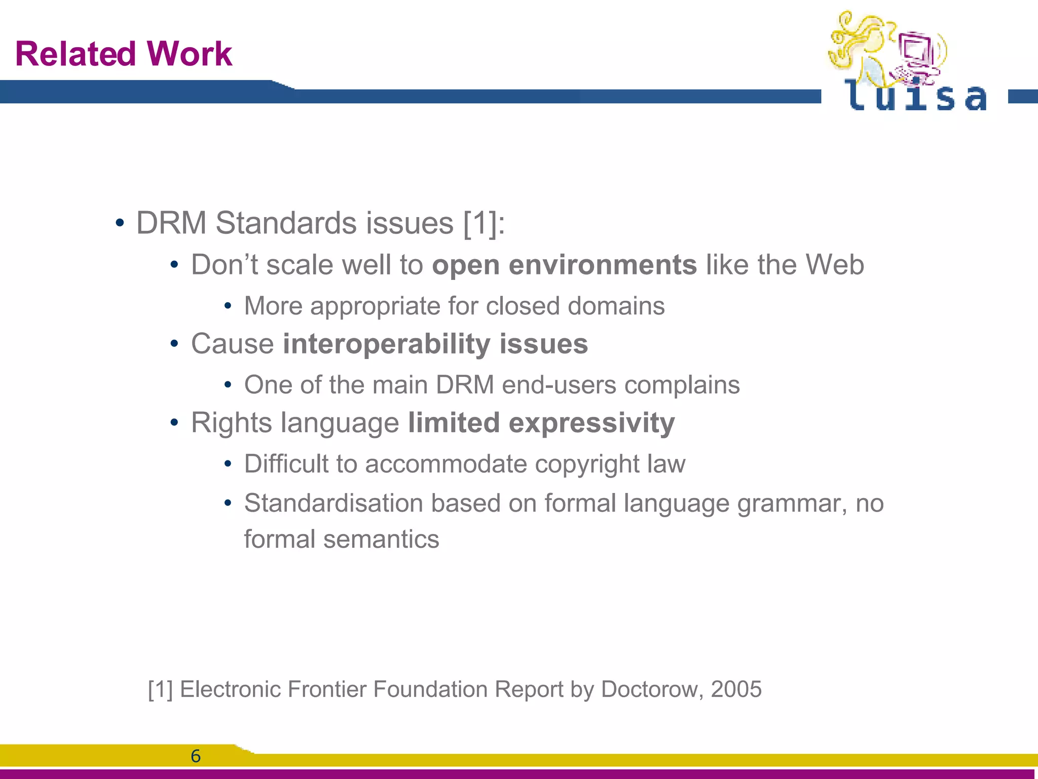 Related Work DRM Standards issues [1]: Don’t scale well to  open environments  like the Web More appropriate for closed domains Cause  interoperability issues One of the main DRM end-users complains Rights language  limited expressivity  Difficult to accommodate copyright law Standardisation based on formal language grammar, no formal semantics [1] Electronic Frontier Foundation Report by Doctorow, 2005 