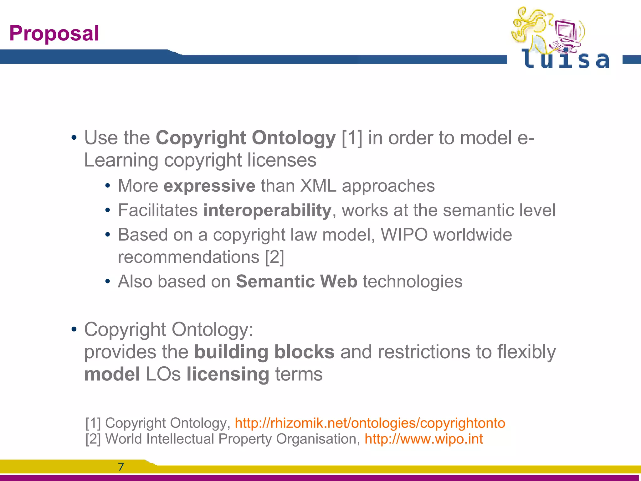 Proposal Use the  Copyright Ontology  [1] in order to model e-Learning copyright licenses More  expressive  than XML approaches Facilitates  interoperability , works at the semantic level Based on a copyright law model, WIPO worldwide recommendations [2] Also based on  Semantic Web  technologies Copyright Ontology: provides the  building blocks  and restrictions to flexibly  model  LOs  licensing  terms [1]  Copyright Ontology,  http://rhizomik.net/ontologies/copyrightonto [2] World Intellectual Property Organisation,  http://www.wipo.int   
