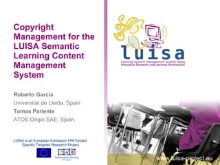 Copyright Management for the LUISA Semantic Learning Content Management System Roberto García Universitat de Lleida, Spain Tomas Pariente ATOS Origin SAE, Spain www.luisa-project.eu LUISA is an European Comission FP6 funded  Specific Targeted Research Project 