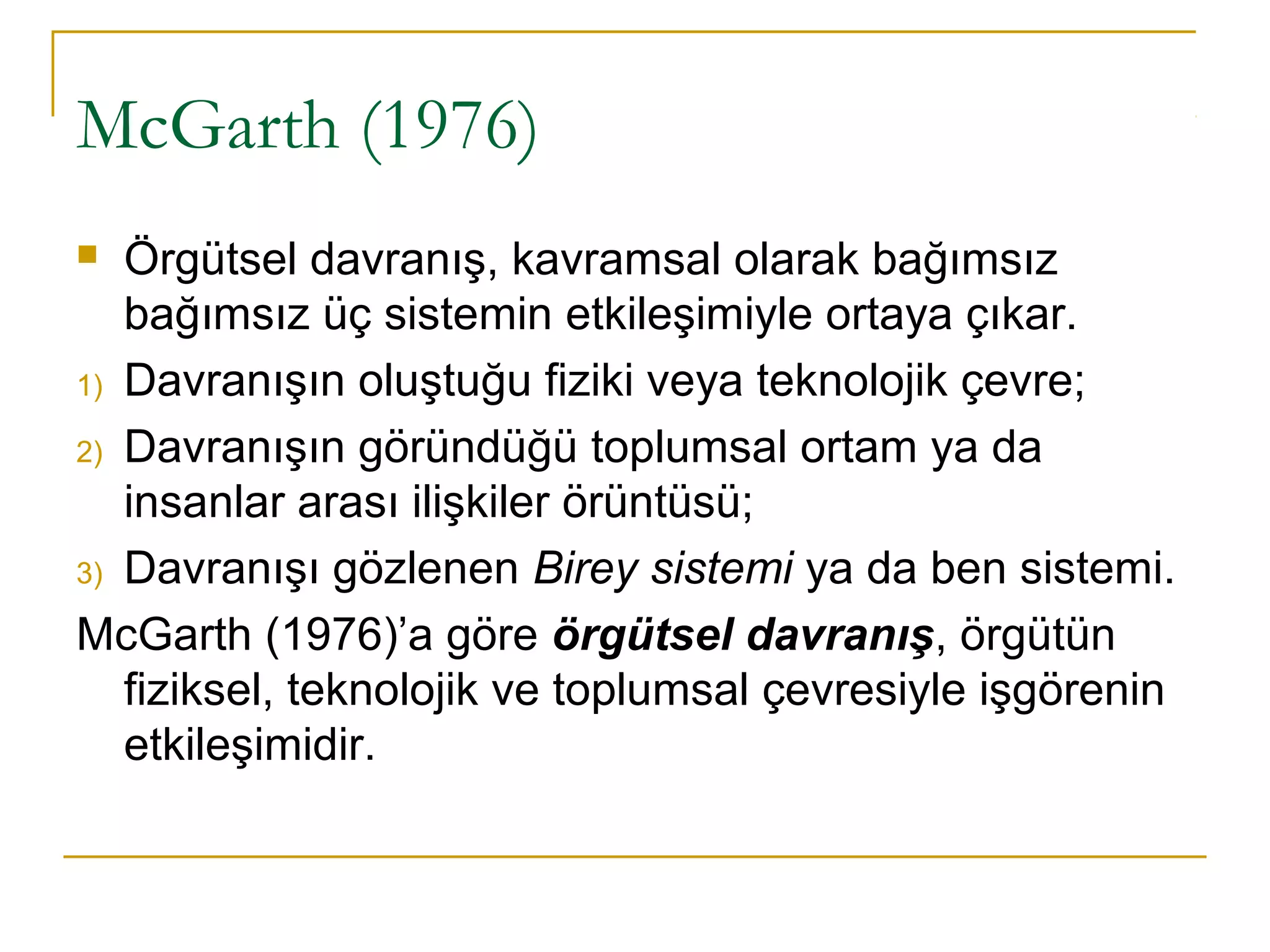 McGarth (1976)
 Örgütsel davranış, kavramsal olarak bağımsız
bağımsız üç sistemin etkileşimiyle ortaya çıkar.
1) Davranışın oluştuğu fiziki veya teknolojik çevre;
2) Davranışın göründüğü toplumsal ortam ya da
insanlar arası ilişkiler örüntüsü;
3) Davranışı gözlenen Birey sistemi ya da ben sistemi.
McGarth (1976)’a göre örgütsel davranış, örgütün
fiziksel, teknolojik ve toplumsal çevresiyle işgörenin
etkileşimidir.
 