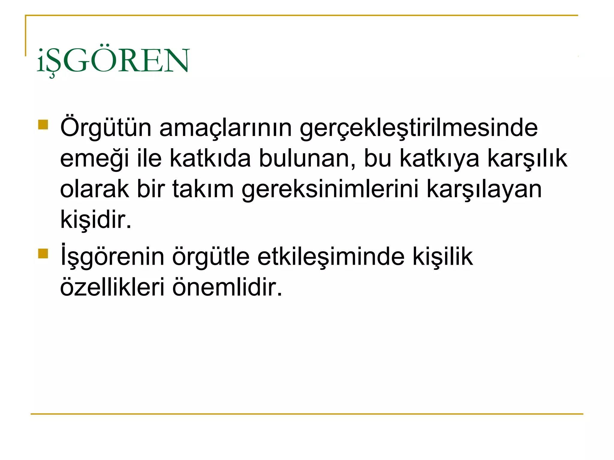 iŞGÖREN
 Örgütün amaçlarının gerçekleştirilmesinde
emeği ile katkıda bulunan, bu katkıya karşılık
olarak bir takım gereksinimlerini karşılayan
kişidir.
 İşgörenin örgütle etkileşiminde kişilik
özellikleri önemlidir.
 