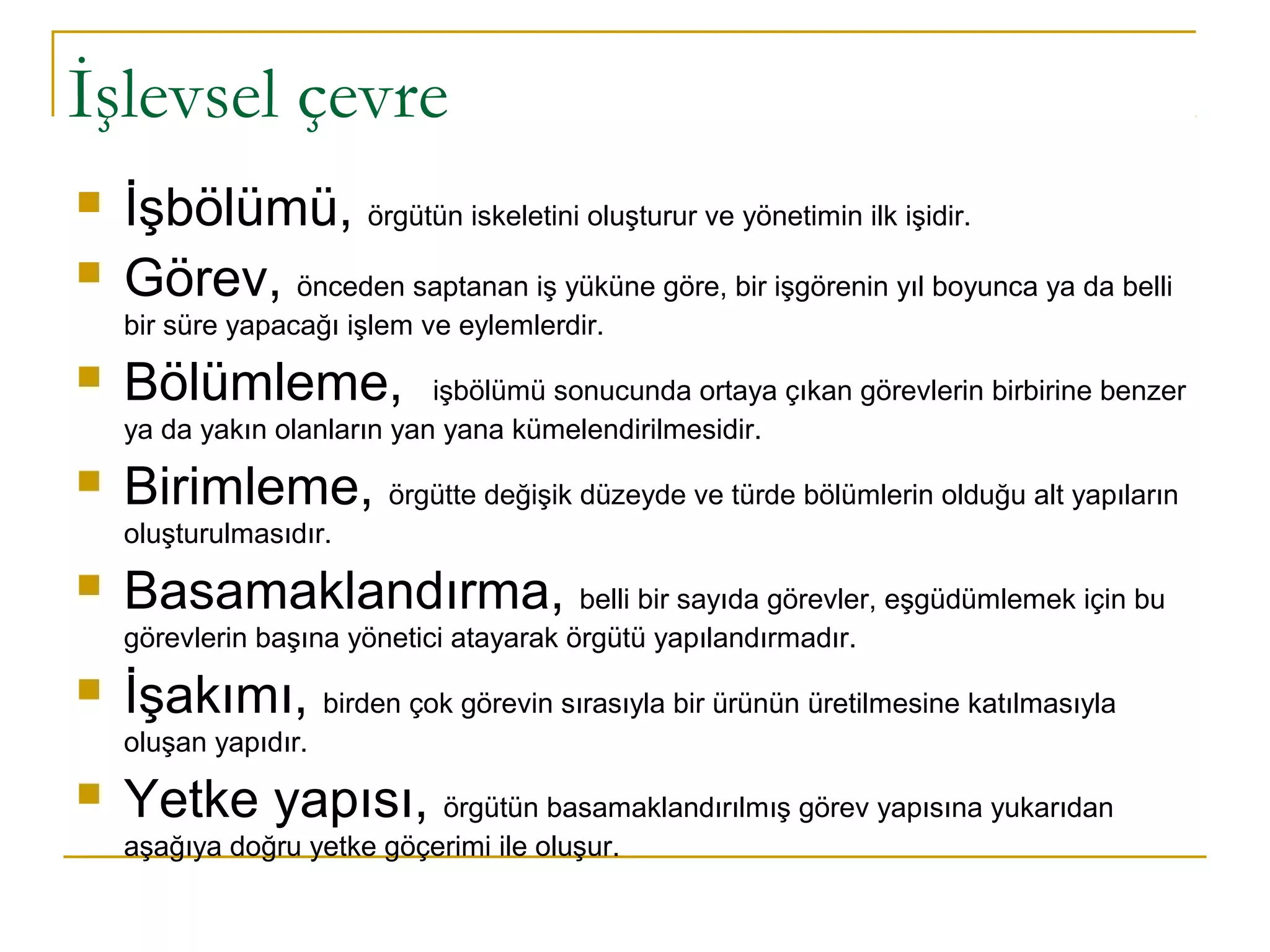 İşlevsel çevre
 İşbölümü, örgütün iskeletini oluşturur ve yönetimin ilk işidir.
 Görev, önceden saptanan iş yüküne göre, bir işgörenin yıl boyunca ya da belli
bir süre yapacağı işlem ve eylemlerdir.
 Bölümleme, işbölümü sonucunda ortaya çıkan görevlerin birbirine benzer
ya da yakın olanların yan yana kümelendirilmesidir.
 Birimleme, örgütte değişik düzeyde ve türde bölümlerin olduğu alt yapıların
oluşturulmasıdır.
 Basamaklandırma, belli bir sayıda görevler, eşgüdümlemek için bu
görevlerin başına yönetici atayarak örgütü yapılandırmadır.
 İşakımı, birden çok görevin sırasıyla bir ürünün üretilmesine katılmasıyla
oluşan yapıdır.
 Yetke yapısı, örgütün basamaklandırılmış görev yapısına yukarıdan
aşağıya doğru yetke göçerimi ile oluşur.
 