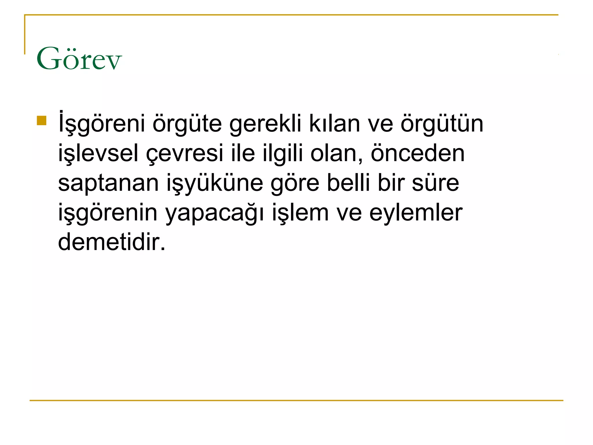 Görev
 İşgöreni örgüte gerekli kılan ve örgütün
işlevsel çevresi ile ilgili olan, önceden
saptanan işyüküne göre belli bir süre
işgörenin yapacağı işlem ve eylemler
demetidir.
 