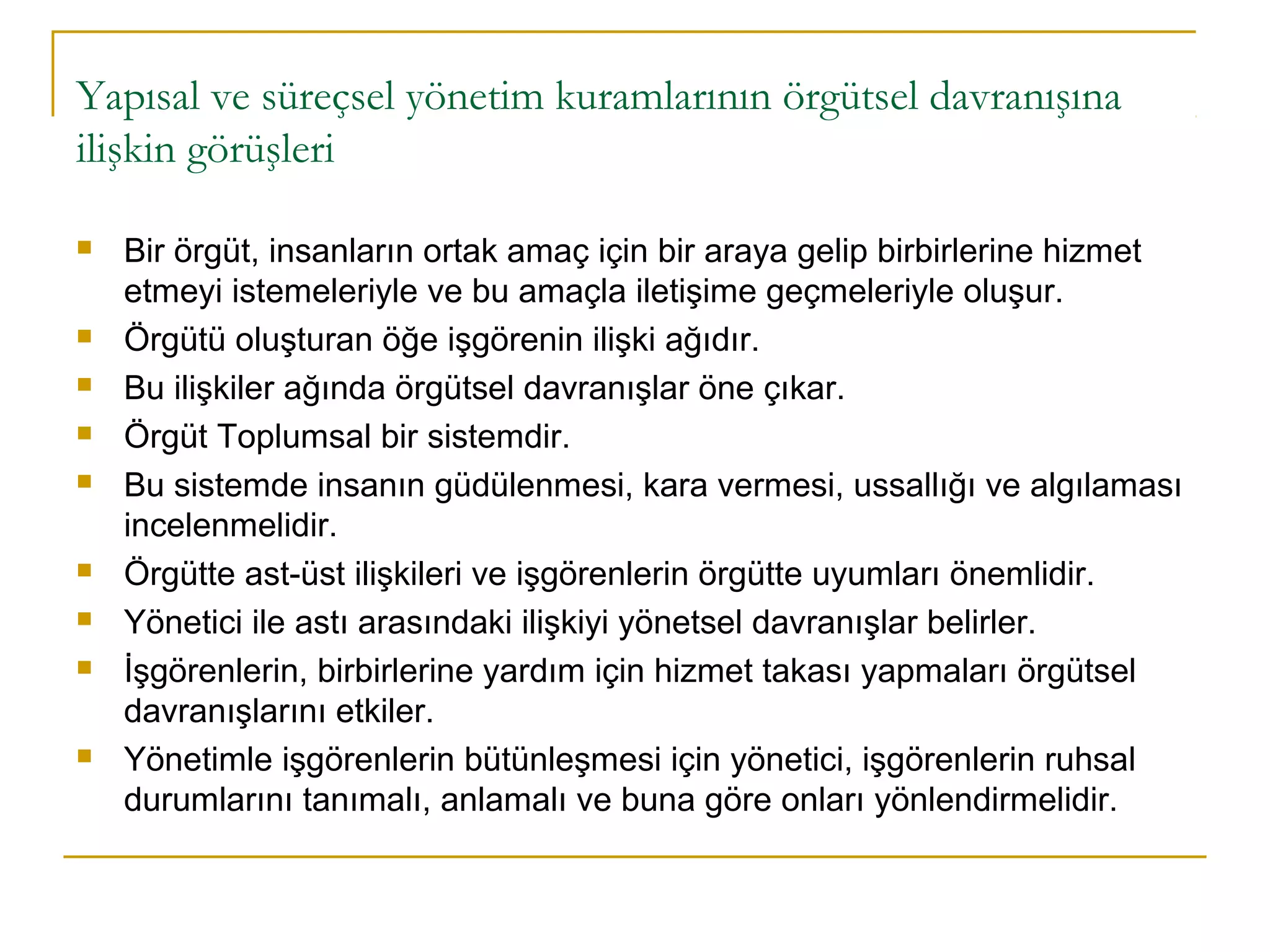 Yapısal ve süreçsel yönetim kuramlarının örgütsel davranışına
ilişkin görüşleri
 Bir örgüt, insanların ortak amaç için bir araya gelip birbirlerine hizmet
etmeyi istemeleriyle ve bu amaçla iletişime geçmeleriyle oluşur.
 Örgütü oluşturan öğe işgörenin ilişki ağıdır.
 Bu ilişkiler ağında örgütsel davranışlar öne çıkar.
 Örgüt Toplumsal bir sistemdir.
 Bu sistemde insanın güdülenmesi, kara vermesi, ussallığı ve algılaması
incelenmelidir.
 Örgütte ast-üst ilişkileri ve işgörenlerin örgütte uyumları önemlidir.
 Yönetici ile astı arasındaki ilişkiyi yönetsel davranışlar belirler.
 İşgörenlerin, birbirlerine yardım için hizmet takası yapmaları örgütsel
davranışlarını etkiler.
 Yönetimle işgörenlerin bütünleşmesi için yönetici, işgörenlerin ruhsal
durumlarını tanımalı, anlamalı ve buna göre onları yönlendirmelidir.
 