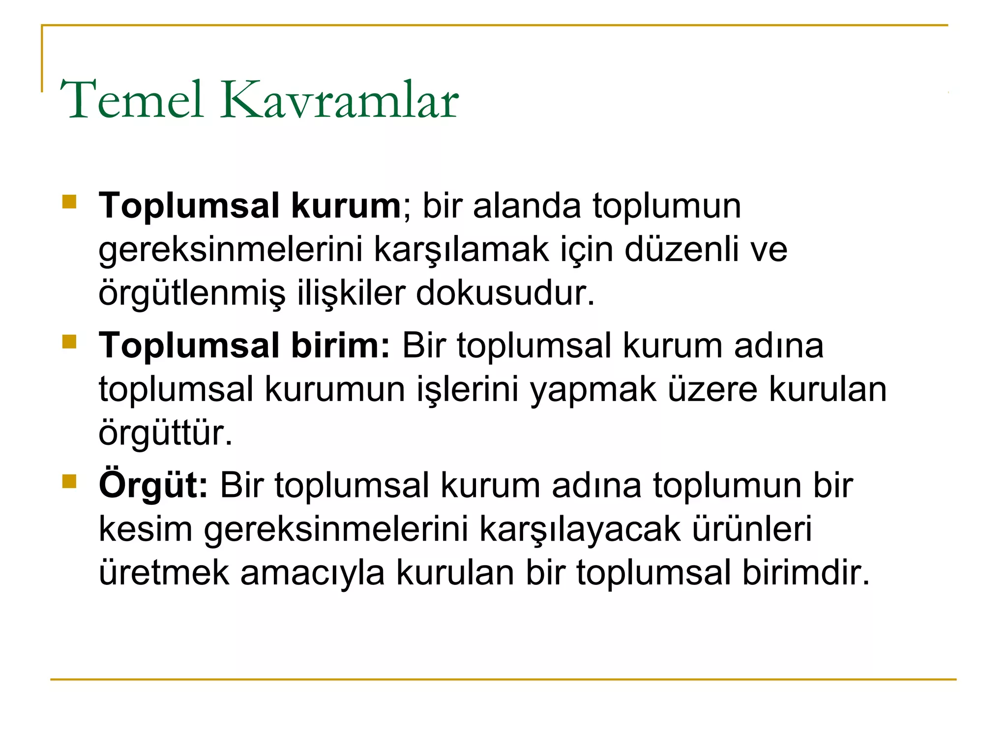 Temel Kavramlar
 Toplumsal kurum; bir alanda toplumun
gereksinmelerini karşılamak için düzenli ve
örgütlenmiş ilişkiler dokusudur.
 Toplumsal birim: Bir toplumsal kurum adına
toplumsal kurumun işlerini yapmak üzere kurulan
örgüttür.
 Örgüt: Bir toplumsal kurum adına toplumun bir
kesim gereksinmelerini karşılayacak ürünleri
üretmek amacıyla kurulan bir toplumsal birimdir.
 