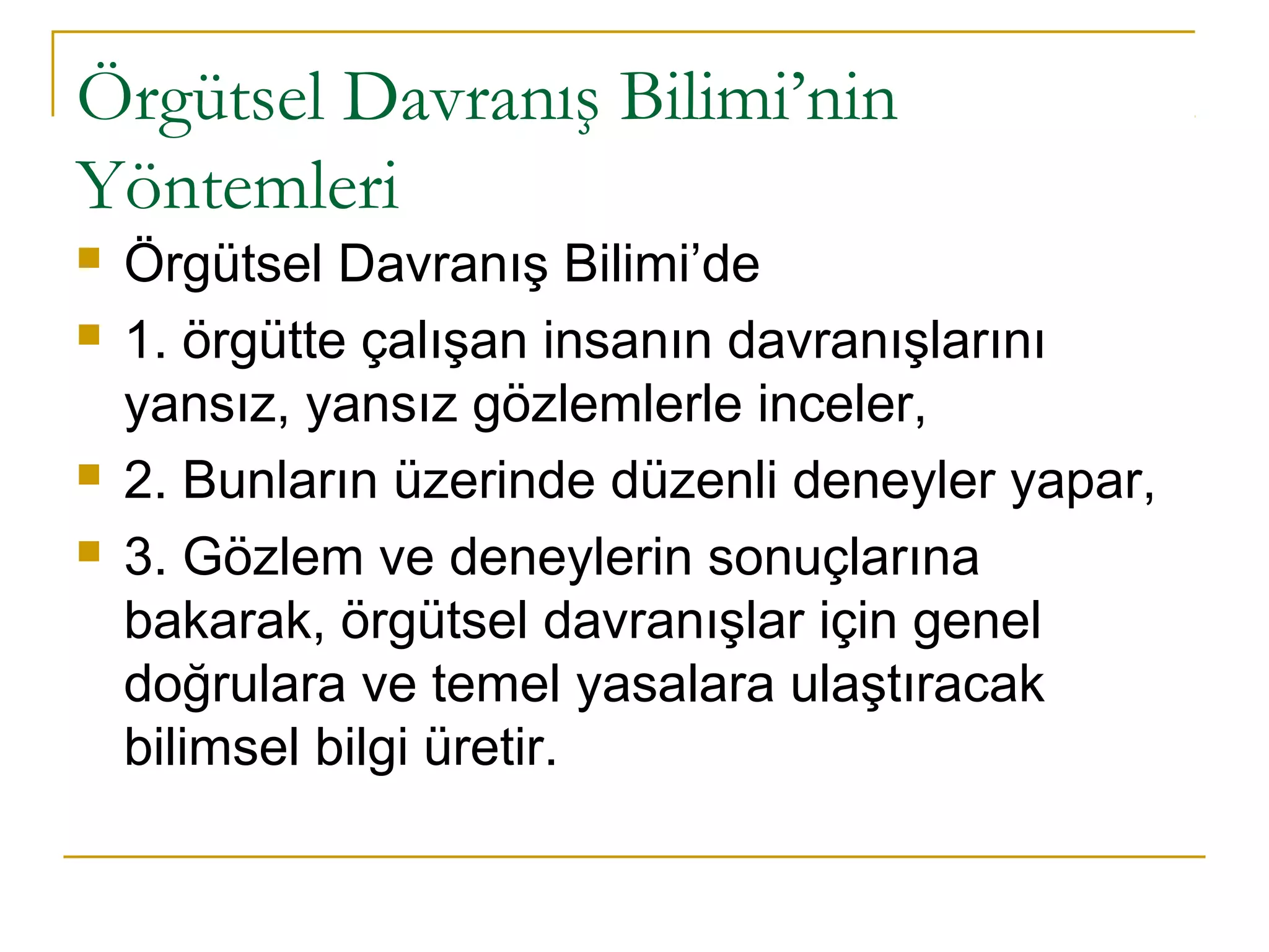 Örgütsel Davranış Bilimi’nin
Yöntemleri
 Örgütsel Davranış Bilimi’de
 1. örgütte çalışan insanın davranışlarını
yansız, yansız gözlemlerle inceler,
 2. Bunların üzerinde düzenli deneyler yapar,
 3. Gözlem ve deneylerin sonuçlarına
bakarak, örgütsel davranışlar için genel
doğrulara ve temel yasalara ulaştıracak
bilimsel bilgi üretir.
 