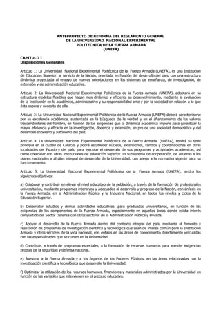 ANTEPROYECTO DE REFORMA DEL REGLAMENTO GENERAL
DE LA UNIVERSIDAD NACIONAL EXPERIMENTAL
POLITECNICA DE LA FUERZA ARMADA
(UNEFA)
CAPITULO I
Disposiciones Generales
Articulo 1: La Universidad Nacional Experimental Politécnica de la Fuerza Armada (UNEFA), es una Institución
de Educación Superior, al servicio de la Nación, orientada en función del desarrollo del país, con una estructura
dinámica proyectada al ensayo de nuevas orientaciones en los sistemas de enseñanza, de investigación, de
extensión y de administración educativa.
Articulo 2: La Universidad Nacional Experimental Politécnica de la Fuerza Armada (UNEFA), adoptará en su
estructura modelos flexibles que hagan más dinámico y eficiente su desenvolvimiento, mediante la evaluación
de la Institución en lo académico, administrativo y su responsabilidad ante y por la sociedad en relación a lo que
ésta espera y necesita de ella.
Artículo 3: La Universidad Nacional Experimental Politécnica de la Fuerza Armada (UNEFA) deberá caracterizarse
por su excelencia académica, sustentada en la búsqueda de la verdad y en el afianzamiento de los valores
trascendentales del hombre, en función de las exigencias que la dinámica académica impone para garantizar la
mayor eficiencia y eficacia en la investigación, docencia y extensión, en pro de una sociedad democrática y del
desarrollo soberano y autónomo del país.
Artículo 4: La Universidad Nacional Experimental Politécnica de la Fuerza Armada (UNEFA), tendrá su sede
principal en la ciudad de Caracas y podrá establecer núcleos, extensiones, centros y coordinaciones en otras
localidades del Estado y del país, para ejecutar el desarrollo de sus programas y actividades académicas, así
como coordinar con otras instituciones de educación superior un subsistema de cooperación, de acuerdo a los
planes nacionales y al plan integral de desarrollo de la Universidad, con apego a la normativa vigente para su
funcionamiento.
Artículo 5: La Universidad Nacional Experimental Politécnica de la Fuerza Armada (UNEFA), tendrá los
siguientes objetivos:
a) Colaborar y contribuir en elevar el nivel educativo de la población, a través de la formación de profesionales
universitarios, mediante programas intensivos y adecuados al desarrollo y progreso de la Nación, con énfasis en
la Fuerza Armada, en la Administración Pública y la Industria Nacional, en todos los niveles y ciclos de la
Educación Superior.
b) Desarrollar estudios y demás actividades educativas para graduados universitarios, en función de las
exigencias de los componentes de la Fuerza Armada, especialmente en aquellas áreas donde exista interés
compartido del Sector Defensa con otros sectores de la Administración Pública y Privada.
c) Apoyar el desarrollo de la Fuerza Armada dentro del contexto integral del país, mediante el fomento y
realización de programas de investigación científica y tecnológica que sean de interés común para la Institución
Armada y otros sectores de la vida nacional, con énfasis en las áreas de conocimiento directamente vinculadas
con las especialidades que se cursen en la Universidad.
d) Contribuir, a través de programas especiales, a la formación de recursos humanos para atender exigencias
propias de la seguridad y defensa nacional.
e) Asesorar a la Fuerza Armada y a los órganos de los Poderes Públicos, en las áreas relacionadas con la
investigación científica y tecnológica que desarrolle la Universidad.
f) Optimizar la utilización de los recursos humanos, financieros y materiales administrados por la Universidad en
función de las variables que intervienen en el proceso educativo.

 