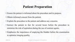 Patient Preparation
• Ensure the patient is informed about the procedure and its purpose.
• Obtain informed consent from the patient.
• Explain the procedure to the patient and address any concerns.
• Instruct the patient to fast for several hours before the procedure to
minimize the risk of aspiration during the use of contrast agents.
• Emphasize the importance of emptying the bladder before the examination
to optimize imaging quality.
18/08/2023 Retrograde Urethrography By- Dr. Dheeraj Kumar 14
 
