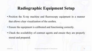 Radiographic Equipment Setup
• Position the X-ray machine and fluoroscopy equipment in a manner
that allows clear visualization of the urethra.
• Ensure the equipment is calibrated and functioning correctly.
• Check the availability of contrast agents and ensure they are properly
stored and prepared.
18/08/2023 Retrograde Urethrography By- Dr. Dheeraj Kumar 16
 