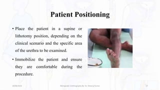 Patient Positioning
• Place the patient in a supine or
lithotomy position, depending on the
clinical scenario and the specific area
of the urethra to be examined.
• Immobilize the patient and ensure
they are comfortable during the
procedure.
18/08/2023 Retrograde Urethrography By- Dr. Dheeraj Kumar 17
 