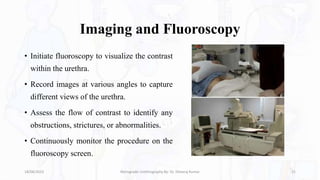 Imaging and Fluoroscopy
• Initiate fluoroscopy to visualize the contrast
within the urethra.
• Record images at various angles to capture
different views of the urethra.
• Assess the flow of contrast to identify any
obstructions, strictures, or abnormalities.
• Continuously monitor the procedure on the
fluoroscopy screen.
18/08/2023 Retrograde Urethrography By- Dr. Dheeraj Kumar 21
 