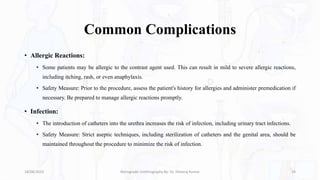 Common Complications
• Allergic Reactions:
• Some patients may be allergic to the contrast agent used. This can result in mild to severe allergic reactions,
including itching, rash, or even anaphylaxis.
• Safety Measure: Prior to the procedure, assess the patient's history for allergies and administer premedication if
necessary. Be prepared to manage allergic reactions promptly.
• Infection:
• The introduction of catheters into the urethra increases the risk of infection, including urinary tract infections.
• Safety Measure: Strict aseptic techniques, including sterilization of catheters and the genital area, should be
maintained throughout the procedure to minimize the risk of infection.
18/08/2023 Retrograde Urethrography By- Dr. Dheeraj Kumar 24
 