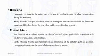 • Hematuria:
• Hematuria, or blood in the urine, can occur due to urethral trauma or other complications
during the procedure.
• Safety Measure: Use gentle catheter insertion techniques, and carefully monitor the patient for
any signs of bleeding during the procedure. Address any bleeding promptly.
• Urethral Injury:
• The insertion of a catheter carries the risk of urethral injury, particularly in patients with
strictures or anatomical abnormalities.
• Safety Measure: Careful catheter insertion and monitoring of the catheter's path are essential.
Use appropriate catheter sizes and lubricants to minimize trauma.
18/08/2023 Retrograde Urethrography By- Dr. Dheeraj Kumar 25
 