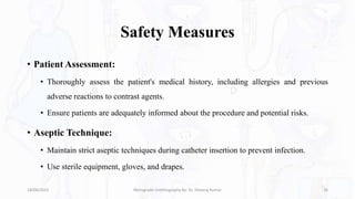 Safety Measures
• Patient Assessment:
• Thoroughly assess the patient's medical history, including allergies and previous
adverse reactions to contrast agents.
• Ensure patients are adequately informed about the procedure and potential risks.
• Aseptic Technique:
• Maintain strict aseptic techniques during catheter insertion to prevent infection.
• Use sterile equipment, gloves, and drapes.
18/08/2023 Retrograde Urethrography By- Dr. Dheeraj Kumar 26
 