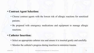• Contrast Agent Selection:
• Choose contrast agents with the lowest risk of allergic reactions for sensitized
patients.
• Be prepared with emergency medications and equipment to manage allergic
reactions.
• Catheter Insertion:
• Select an appropriate catheter size and ensure it is inserted gently and carefully.
• Monitor the catheter's progress during insertion to minimize trauma.
18/08/2023 Retrograde Urethrography By- Dr. Dheeraj Kumar 27
 